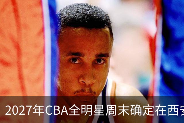2027年CBA全明星周末确定在西安举行，活动时间为3月5日至7日